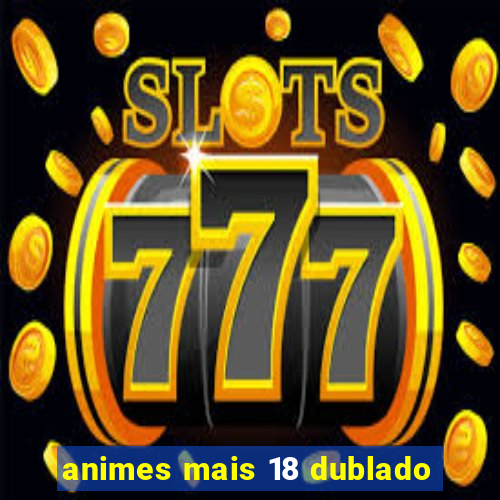 animes mais 18 dublado