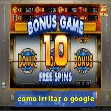 como irritar o google