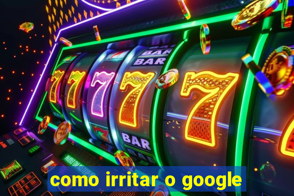 como irritar o google