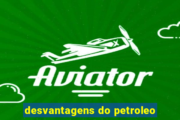 desvantagens do petroleo